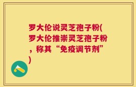 罗大伦说灵芝孢子粉(罗大伦推崇灵芝孢子粉，称其“免疫调节剂”)