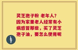 灵芝孢子粉 老年人？因为家里老人经常有小病感冒那些，买了灵芝孢子油，要怎么使用呢