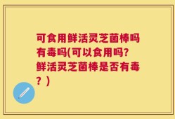 可食用鲜活灵芝菌棒吗有毒吗(可以食用吗？鲜活灵芝菌棒是否有毒？)