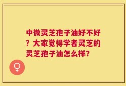 中微灵芝孢子油好不好？大家觉得学者灵芝的灵芝孢子油怎么样？