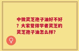 中微灵芝孢子油好不好？大家觉得学者灵芝的灵芝孢子油怎么样？