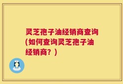 灵芝孢子油经销商查询(如何查询灵芝孢子油经销商？)
