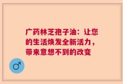 广药林芝孢子油：让您的生活焕发全新活力，带来意想不到的改变