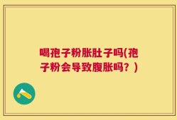 喝孢子粉胀肚子吗(孢子粉会导致腹胀吗？)