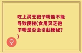 吃上灵芝孢子粉能不能导致便秘(食用灵芝孢子粉是否会引起便秘？)