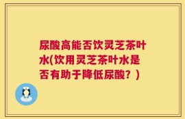尿酸高能否饮灵芝茶叶水(饮用灵芝茶叶水是否有助于降低尿酸？)