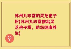 苏州九珍堂的灵芝孢子粉(苏州九珍堂推出灵芝孢子粉，助您健康养生)