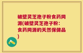 破壁灵芝孢子粉食药同源(破壁灵芝孢子粉：食药同源的天然保健品)