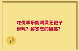 吃优早乐能喝灵芝孢子粉吗？解答您的疑惑？