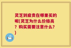灵芝到底贵在哪里买的呢(灵芝为什么价格高？购买需要注意什么？)