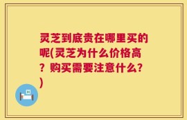 灵芝到底贵在哪里买的呢(灵芝为什么价格高？购买需要注意什么？)