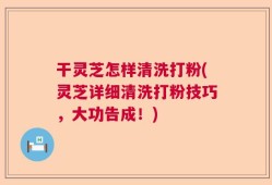 干灵芝怎样清洗打粉(灵芝详细清洗打粉技巧，大功告成！)