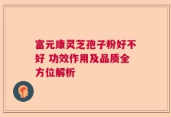 富元康灵芝孢子粉好不好 功效作用及品质全方位解析