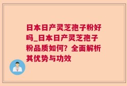 日本日产灵芝孢子粉好吗_日本日产灵芝孢子粉品质如何？全面解析其优势与功效