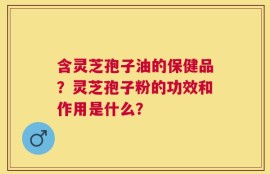 含灵芝孢子油的保健品？灵芝孢子粉的功效和作用是什么？