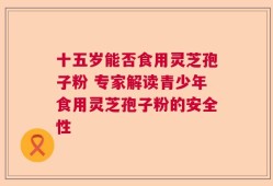 十五岁能否食用灵芝孢子粉 专家解读青少年食用灵芝孢子粉的安全性