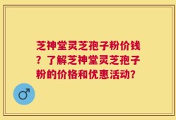 芝神堂灵芝孢子粉价钱？了解芝神堂灵芝孢子粉的价格和优惠活动？