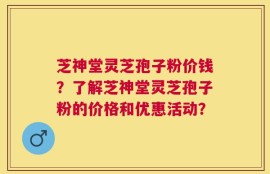 芝神堂灵芝孢子粉价钱？了解芝神堂灵芝孢子粉的价格和优惠活动？