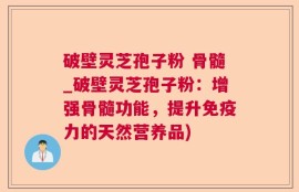 破壁灵芝孢子粉 骨髓_破壁灵芝孢子粉：增强骨髓功能，提升免疫力的天然营养品)
