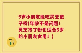 5岁小朋友能吃灵芝孢子粉(年龄不是问题！灵芝孢子粉也适合5岁的小朋友食用！)