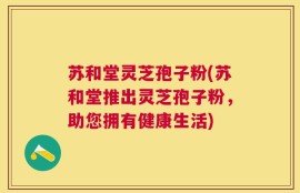 苏和堂灵芝孢子粉(苏和堂推出灵芝孢子粉，助您拥有健康生活)
