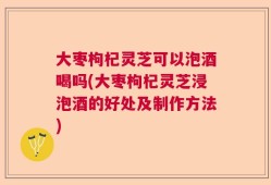 大枣枸杞灵芝可以泡酒喝吗(大枣枸杞灵芝浸泡酒的好处及制作方法)