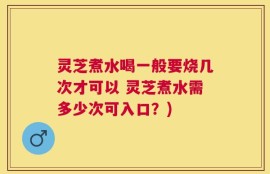 灵芝煮水喝一般要烧几次才可以 灵芝煮水需多少次可入口？)