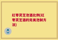 红枣灵芝泡酒比例(红枣灵芝酒的完美泡制方法)