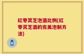 红枣灵芝泡酒比例(红枣灵芝酒的完美泡制方法)
