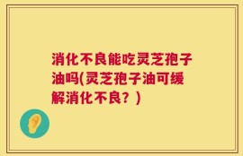 消化不良能吃灵芝孢子油吗(灵芝孢子油可缓解消化不良？)