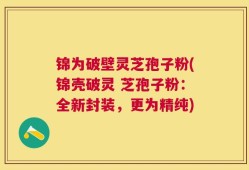 锦为破壁灵芝孢子粉(锦壳破灵 芝孢子粉：全新封装，更为精纯)