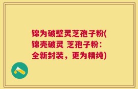 锦为破壁灵芝孢子粉(锦壳破灵 芝孢子粉：全新封装，更为精纯)