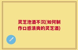 灵芝泡酒不沉(如何制作口感清爽的灵芝酒)