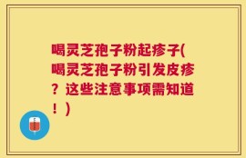 喝灵芝孢子粉起疹子(喝灵芝孢子粉引发皮疹？这些注意事项需知道！)