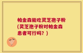 帕金森能吃灵芝孢子粉(灵芝孢子粉对帕金森患者可行吗？)