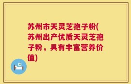 苏州市天灵芝孢子粉(苏州出产优质天灵芝孢子粉，具有丰富营养价值)