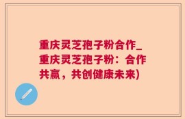 重庆灵芝孢子粉合作_重庆灵芝孢子粉：合作共赢，共创健康未来)
