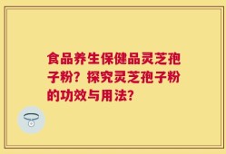 食品养生保健品灵芝孢子粉？探究灵芝孢子粉的功效与用法？