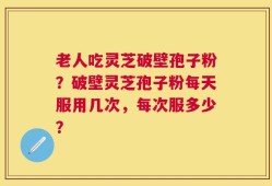 老人吃灵芝破壁孢子粉？破壁灵芝孢子粉每天服用几次，每次服多少？