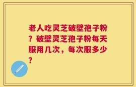 老人吃灵芝破壁孢子粉？破壁灵芝孢子粉每天服用几次，每次服多少？