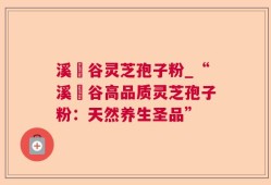 溪垟谷灵芝孢子粉_“溪垟谷高品质灵芝孢子粉：天然养生圣品”
