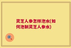灵芝人参怎样泡水(如何泡制灵芝人参水)