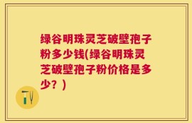 绿谷明珠灵芝破壁孢子粉多少钱(绿谷明珠灵芝破壁孢子粉价格是多少？)