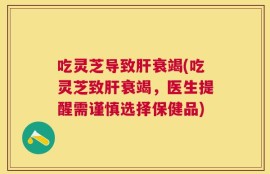 吃灵芝导致肝衰竭(吃灵芝致肝衰竭，医生提醒需谨慎选择保健品)