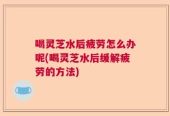 喝灵芝水后疲劳怎么办呢(喝灵芝水后缓解疲劳的方法)