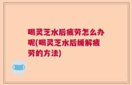 喝灵芝水后疲劳怎么办呢(喝灵芝水后缓解疲劳的方法)