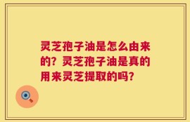 灵芝孢子油是怎么由来的？灵芝孢子油是真的用来灵芝提取的吗？