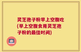 灵芝孢子粉早上空腹吃(早上空腹食用灵芝孢子粉的最佳时间)