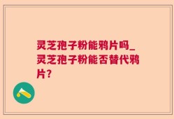 灵芝孢子粉能鸦片吗_灵芝孢子粉能否替代鸦片？