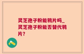灵芝孢子粉能鸦片吗_灵芝孢子粉能否替代鸦片？